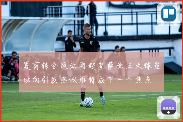 夏窗转会风云再起皇萨竞三大球星动向引发热议谁将成下一个焦点