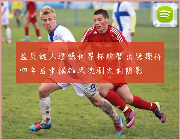盐贝健人遗憾世界杯短暂出场期待四年后重振雄风洗刷失利阴影