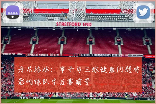 丹尼格林：华子与三球健康问题将影响球队季后赛前景