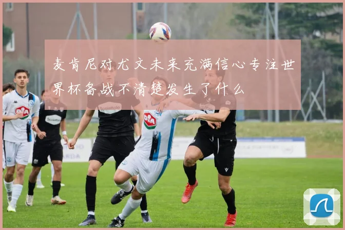 麦肯尼对尤文未来充满信心专注世界杯备战不清楚发生了什么