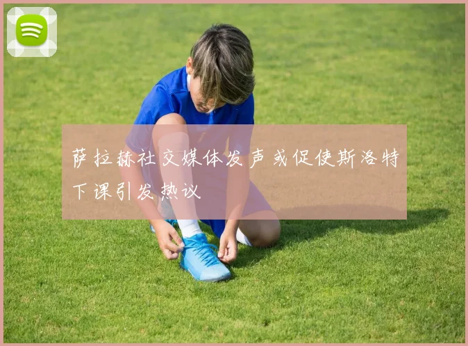 萨拉赫社交媒体发声或促使斯洛特下课引发热议