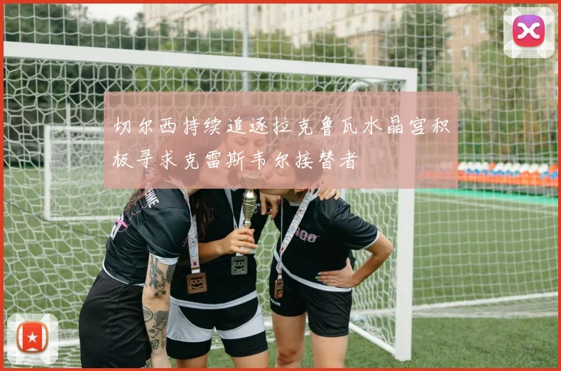 切尔西持续追逐拉克鲁瓦水晶宫积极寻求克雷斯韦尔接替者