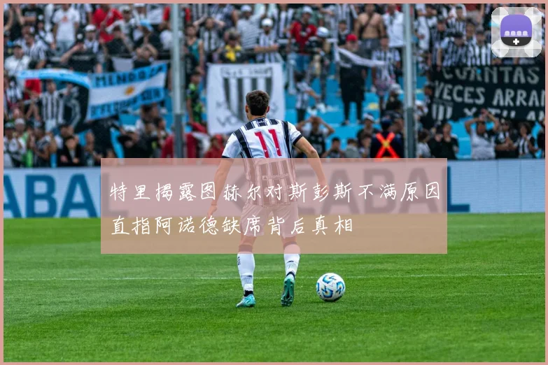 特里揭露图赫尔对斯彭斯不满原因直指阿诺德缺席背后真相