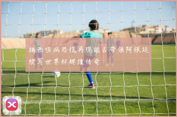 梅西伤病恐慌再现能否带领阿根廷续写世界杯辉煌传奇