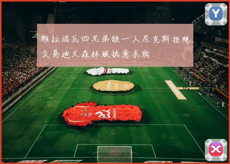 维拉诺瓦四兄弟缺一人尼克斯拒绝交易迪文森林狼执意求购