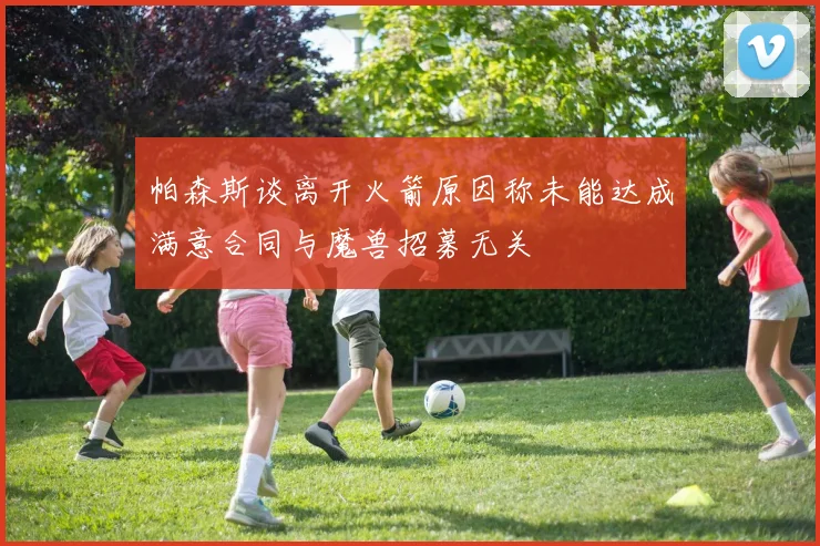 帕森斯谈离开火箭原因称未能达成满意合同与魔兽招募无关