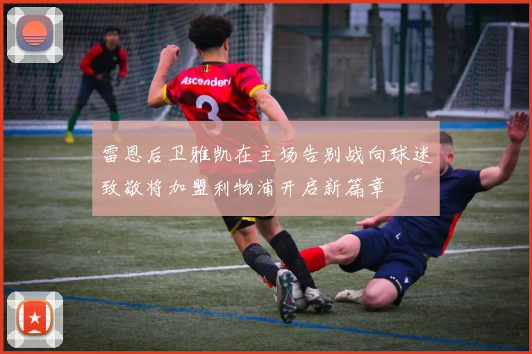雷恩后卫雅凯在主场告别战向球迷致敬将加盟利物浦开启新篇章