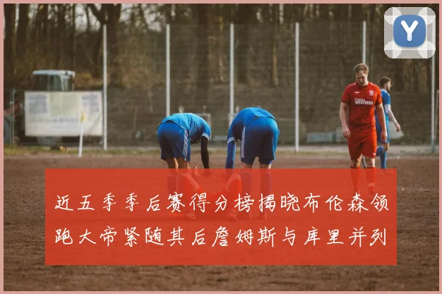 近五季季后赛得分榜揭晓布伦森领跑大帝紧随其后詹姆斯与库里并列第四