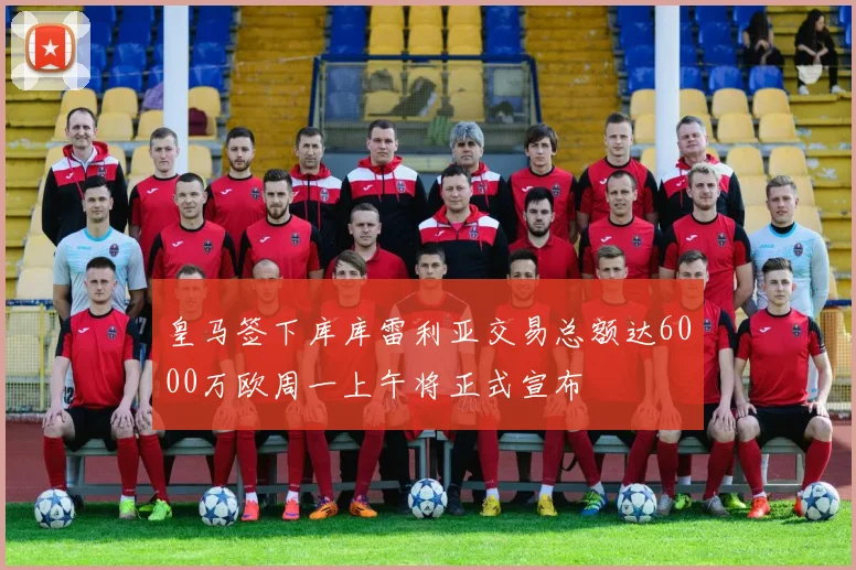 皇马签下库库雷利亚交易总额达6000万欧周一上午将正式宣布