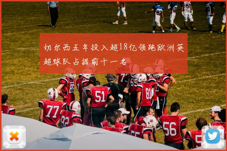 切尔西五年投入超18亿领跑欧洲英超球队占据前十一名