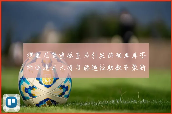 穆里尼奥重返皇马引发热潮库库签约迅速三大将与赫迪拉助教齐聚新阵容