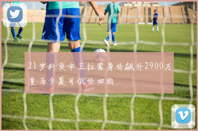 21岁科莫中卫拉蒙身价飙升2900万皇马今夏可低价回购