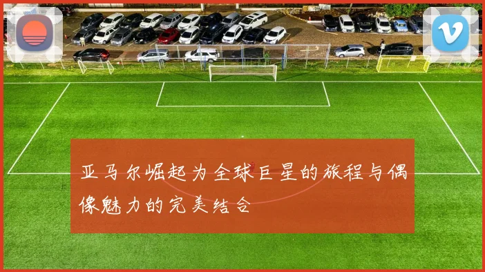 亚马尔崛起为全球巨星的旅程与偶像魅力的完美结合