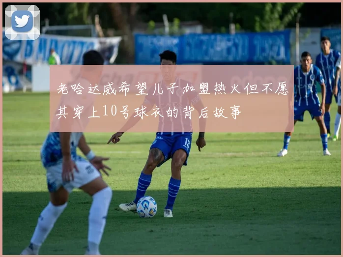 老哈达威希望儿子加盟热火但不愿其穿上10号球衣的背后故事