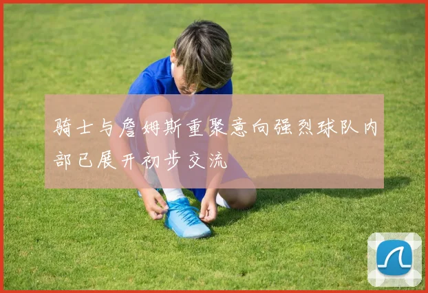 骑士与詹姆斯重聚意向强烈球队内部已展开初步交流