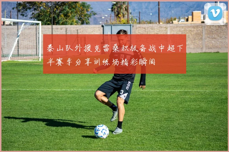 泰山队外援克雷桑积极备战中超下半赛季分享训练场精彩瞬间