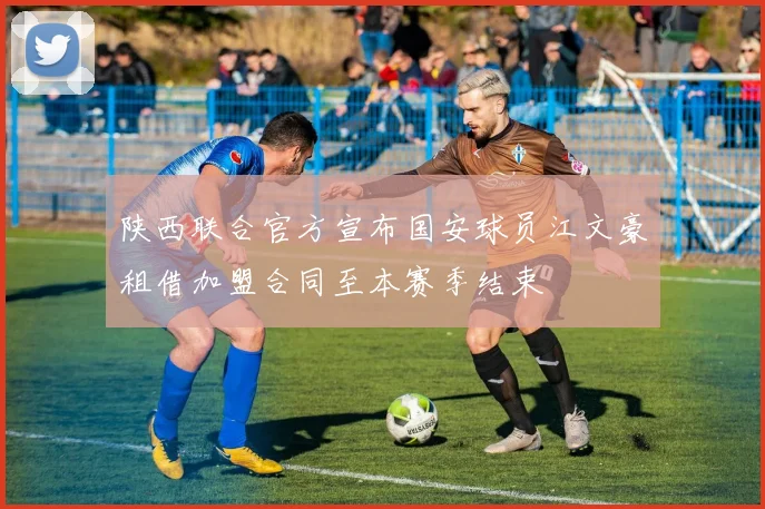 陕西联合官方宣布国安球员江文豪租借加盟合同至本赛季结束