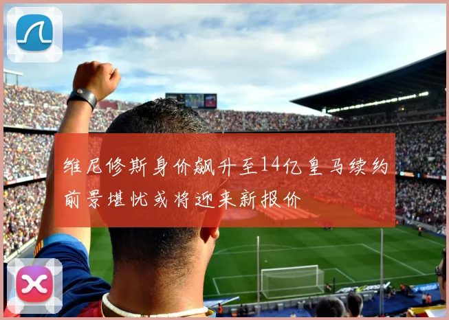 维尼修斯身价飙升至14亿皇马续约前景堪忧或将迎来新报价