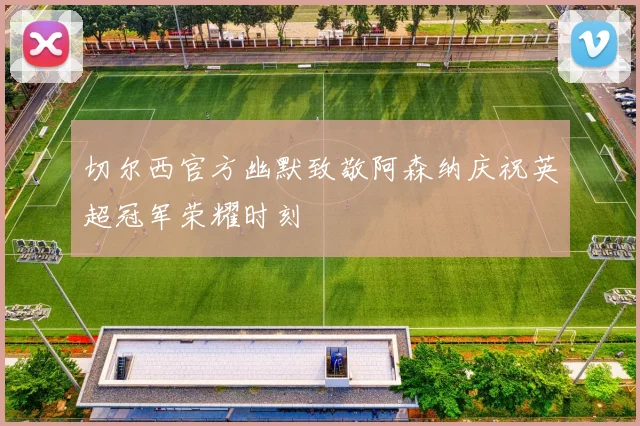 切尔西官方幽默致敬阿森纳庆祝英超冠军荣耀时刻